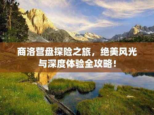 商洛营盘探险之旅,绝美风光与深度体验全攻略!