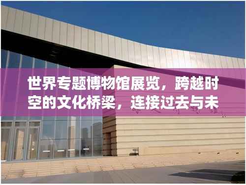 世界专题博物馆展览,跨越时空的文化桥梁,连接过去与未来