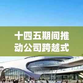 十四五期间推动公司跨越式发展,迈向辉煌新篇章