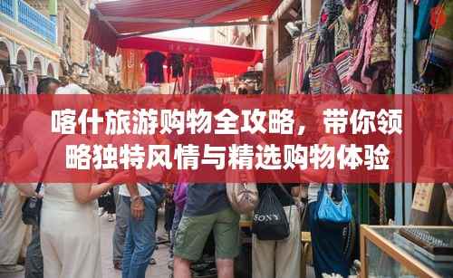 喀什旅游购物全攻略,带你领略独特风情与精选购物体验