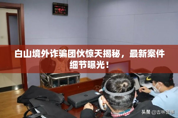白山境外诈骗团伙惊天揭秘,最新案件细节曝光!
