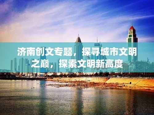 济南创文专题,探寻城市文明之巅,探索文明新高度