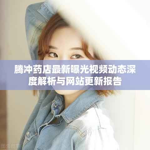 腾冲药店最新曝光视频动态深度解析与网站更新报告