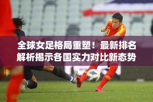 全球女足格局重塑!最新排名解析揭示各国实力对比新态势